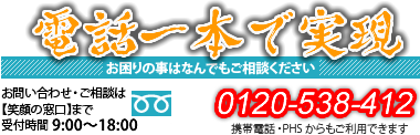 電話一本で実現！　お困りの事はなんでもご相談ください。お問合わせ・ご相談は【笑顔の窓口】まで。受付時間 9:00～18:00　電話番号：0120-538-412　携帯・PHSからもご利用できます。