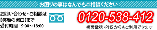 お困りの事はなんでもご相談ください。お問合わせ・ご相談は【笑顔の窓口】まで。受付時間 9:00~18:00 電話番号:0120-538-412 携帯・PHSからもご利用できます。